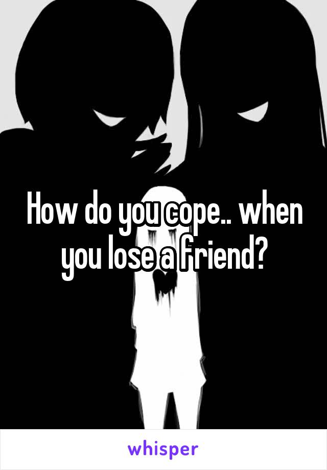 How do you cope.. when you lose a friend?