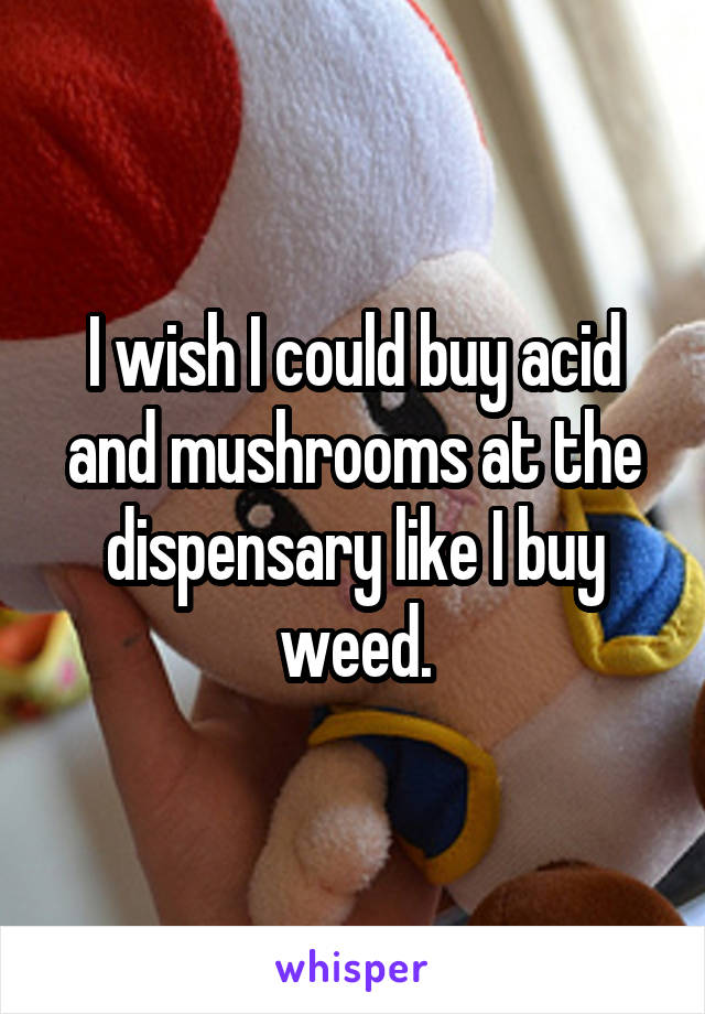 I wish I could buy acid and mushrooms at the dispensary like I buy weed.