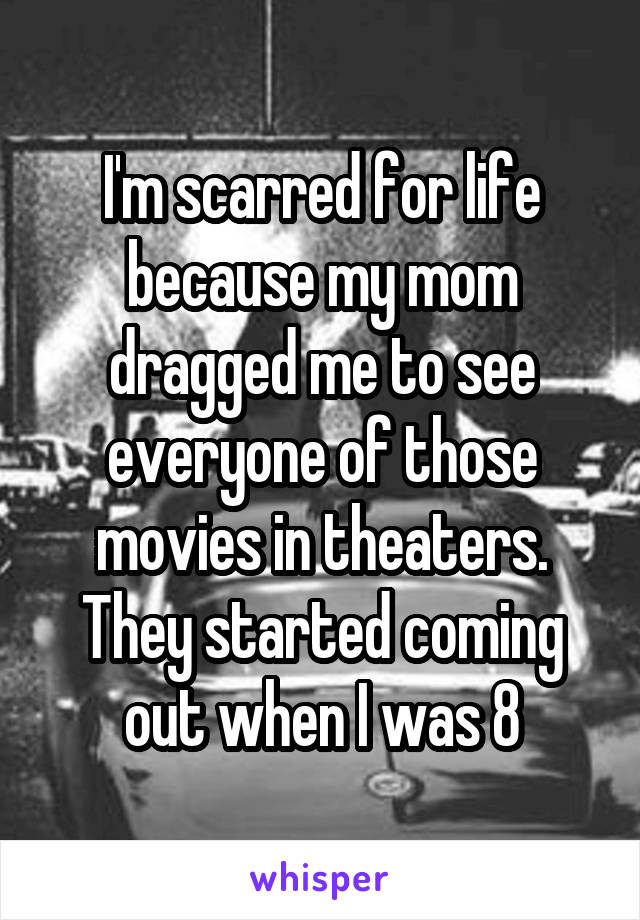 I'm scarred for life because my mom dragged me to see everyone of those movies in theaters. They started coming out when I was 8