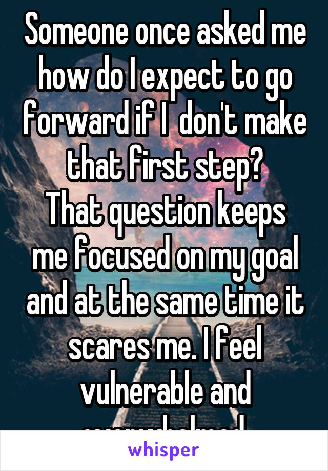 Someone once asked me how do I expect to go forward if I  don't make that first step?
That question keeps me focused on my goal and at the same time it scares me. I feel vulnerable and overwhelmed.