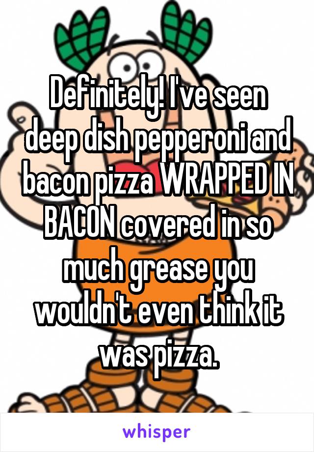 Definitely! I've seen deep dish pepperoni and bacon pizza WRAPPED IN BACON covered in so much grease you wouldn't even think it was pizza.