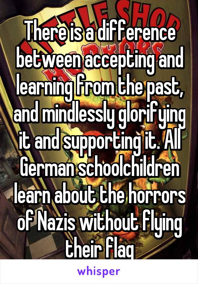 There is a difference between accepting and learning from the past, and mindlessly glorifying it and supporting it. All German schoolchildren learn about the horrors of Nazis without flying their flag