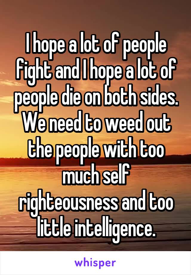 I hope a lot of people fight and I hope a lot of people die on both sides. We need to weed out the people with too much self righteousness and too little intelligence.