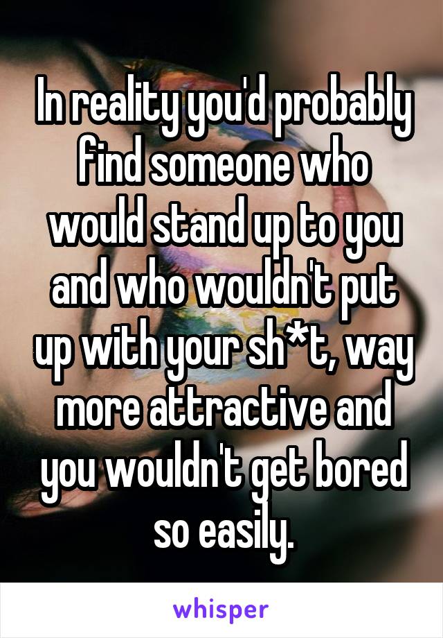 In reality you'd probably find someone who would stand up to you and who wouldn't put up with your sh*t, way more attractive and you wouldn't get bored so easily.
