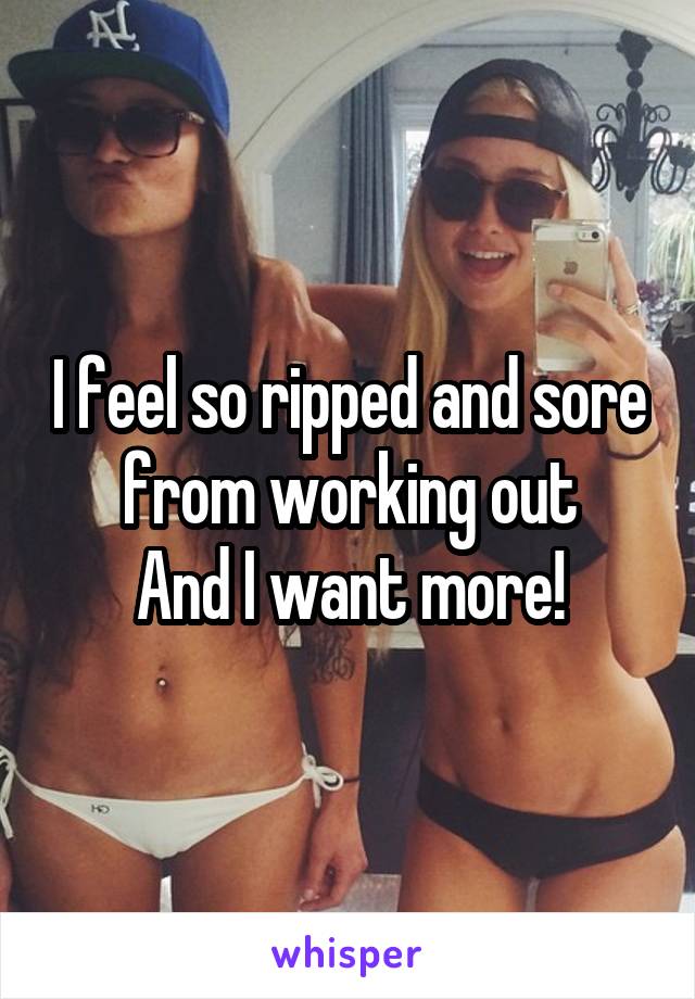 I feel so ripped and sore from working out
And I want more!