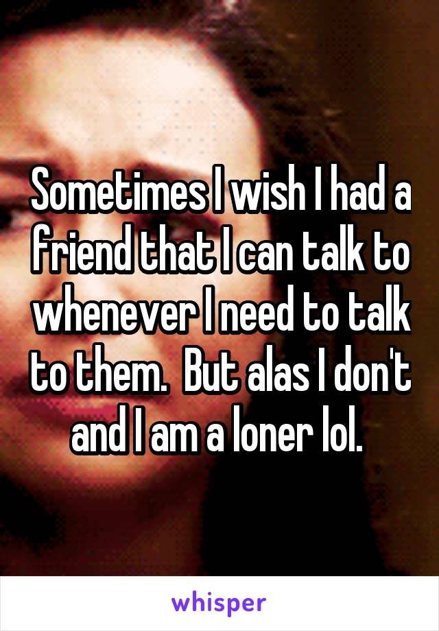Sometimes I wish I had a friend that I can talk to whenever I need to talk to them.  But alas I don't and I am a loner lol. 