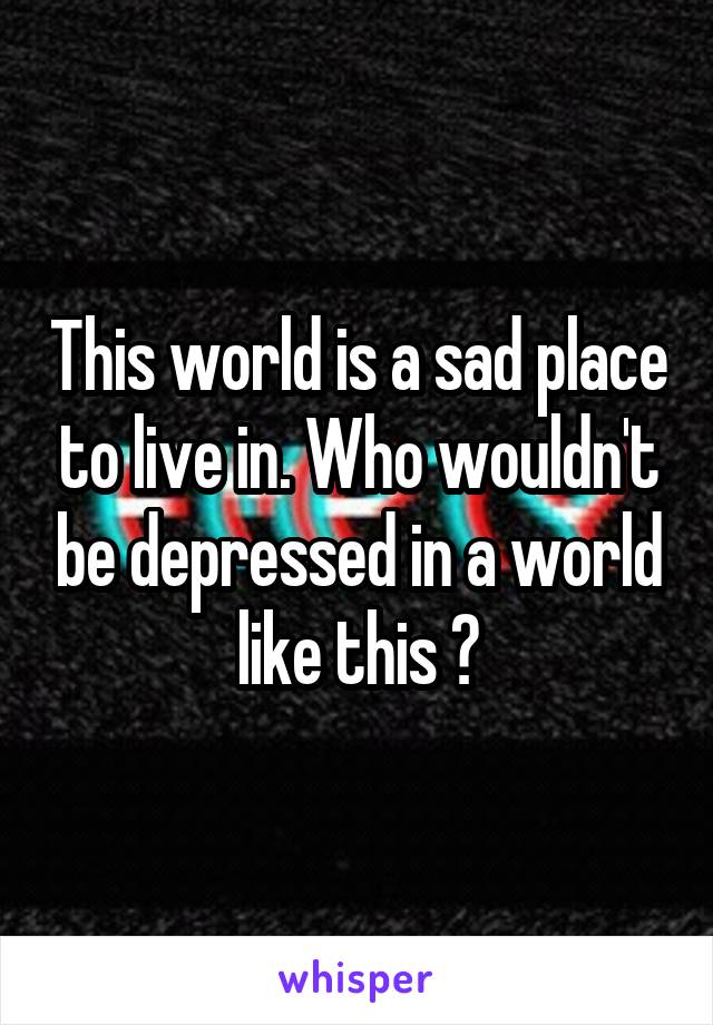 This world is a sad place to live in. Who wouldn't be depressed in a world like this ?