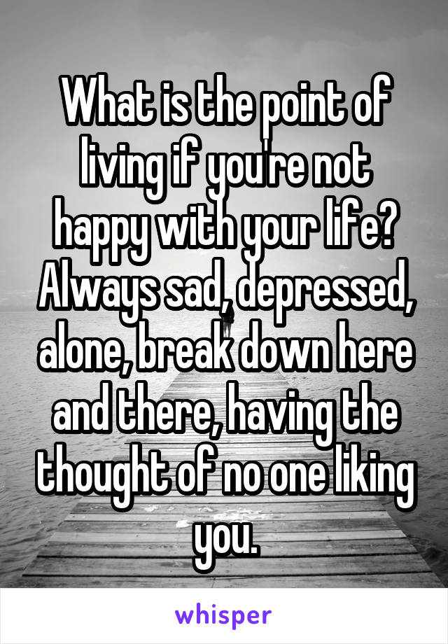 What is the point of living if you're not happy with your life? Always sad, depressed, alone, break down here and there, having the thought of no one liking you.