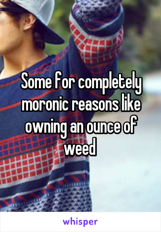Some for completely moronic reasons like owning an ounce of weed 