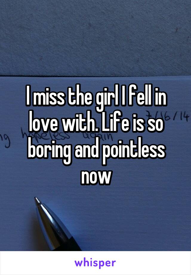 I miss the girl I fell in love with. Life is so boring and pointless now