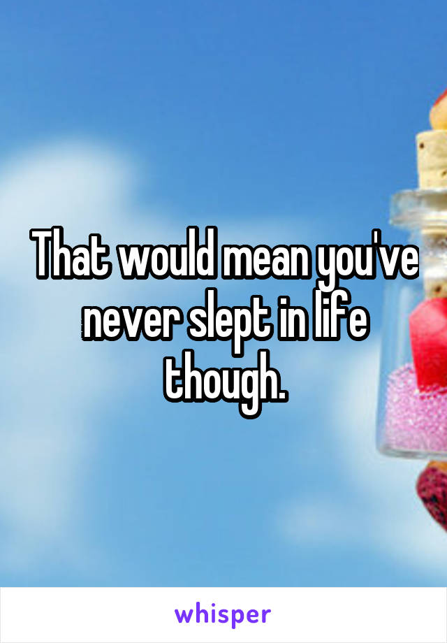 That would mean you've never slept in life though.