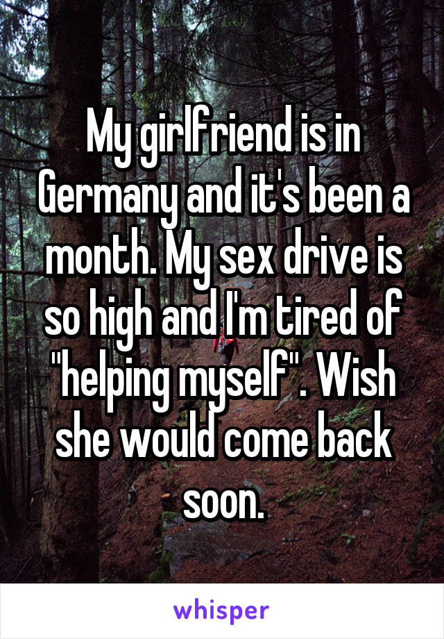My girlfriend is in Germany and it's been a month. My sex drive is so high and I'm tired of "helping myself". Wish she would come back soon.
