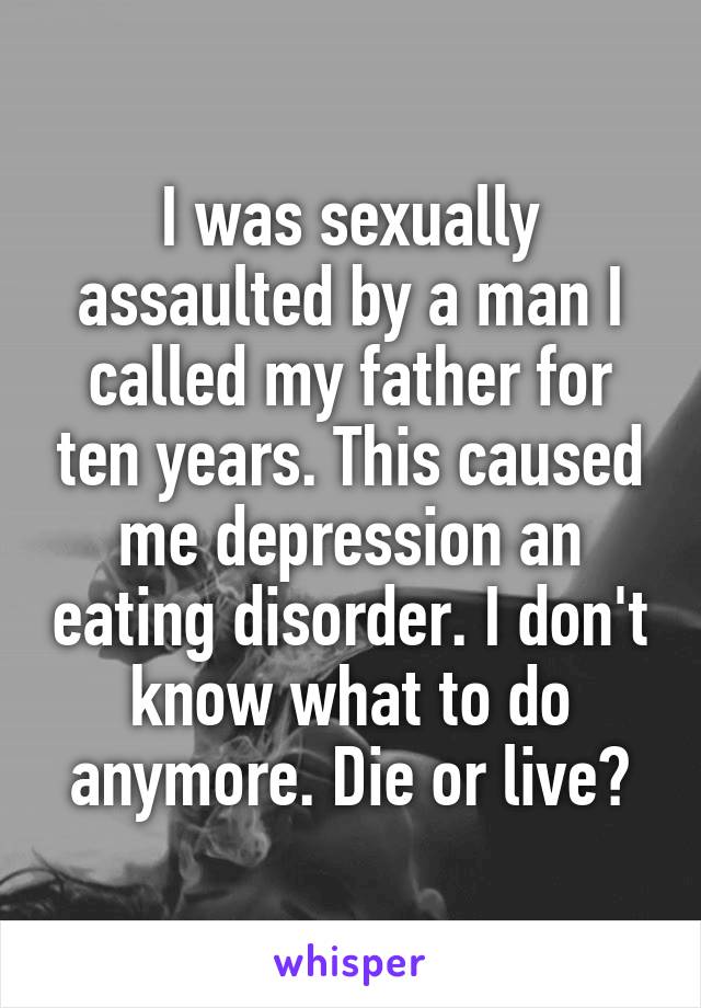 I was sexually assaulted by a man I called my father for ten years. This caused me depression an eating disorder. I don't know what to do anymore. Die or live?