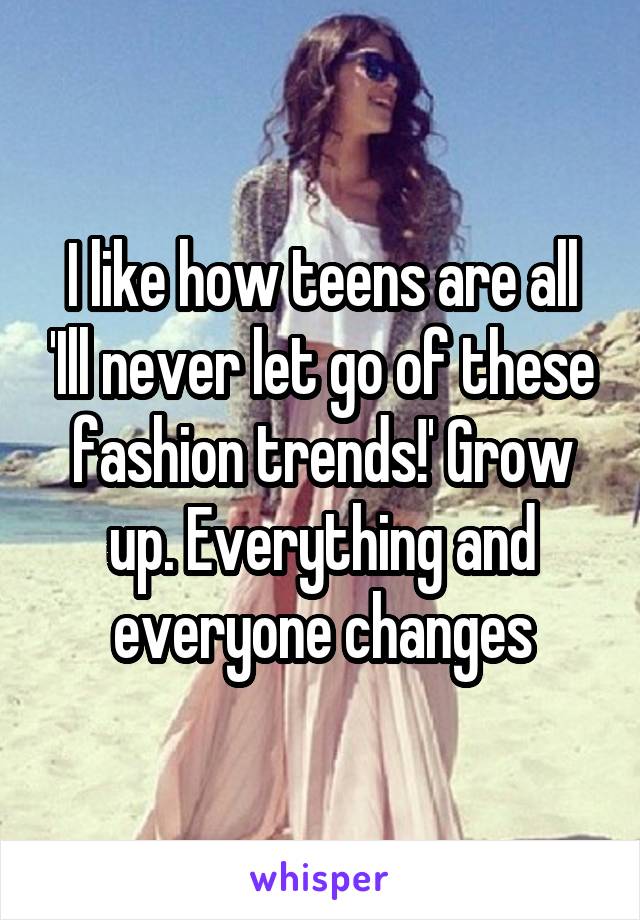 I like how teens are all 'Ill never let go of these fashion trends!' Grow up. Everything and everyone changes