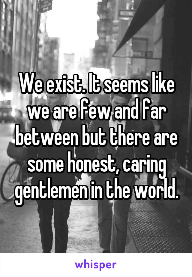 We exist. It seems like we are few and far between but there are some honest, caring gentlemen in the world.