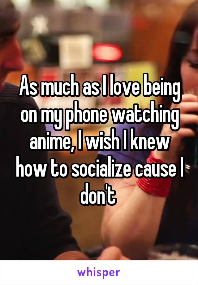 As much as I love being on my phone watching anime, I wish I knew how to socialize cause I don't 
