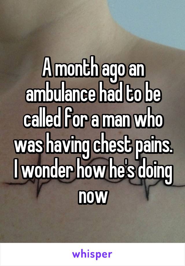A month ago an ambulance had to be called for a man who was having chest pains. I wonder how he's doing now
