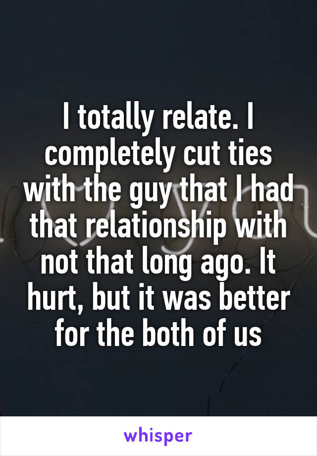 I totally relate. I completely cut ties with the guy that I had that relationship with not that long ago. It hurt, but it was better for the both of us