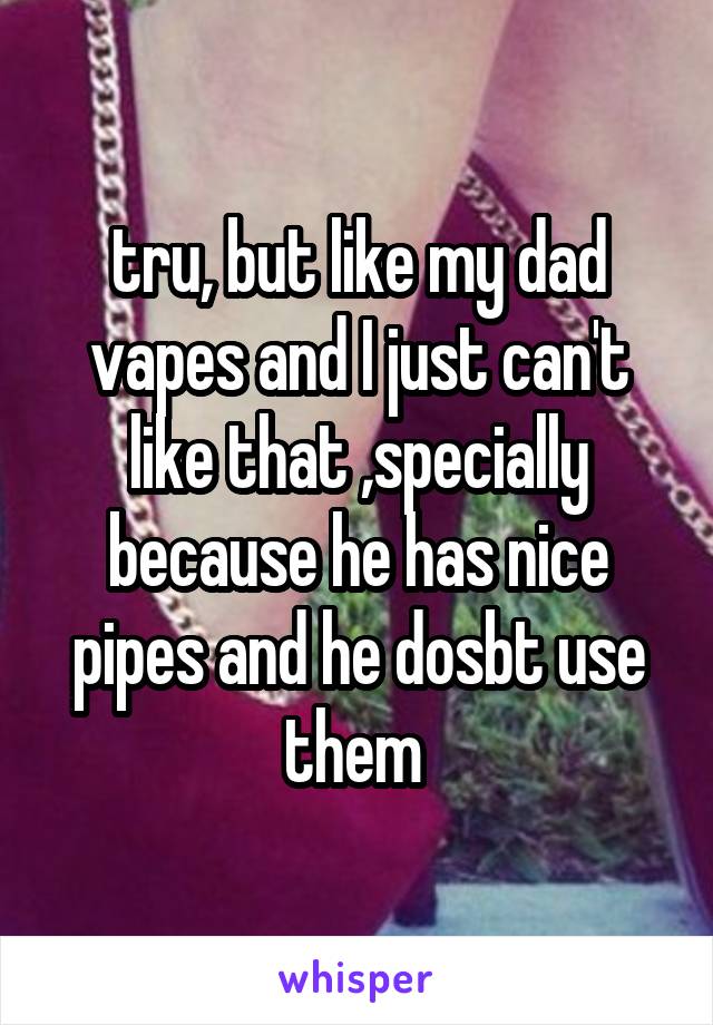 tru, but like my dad vapes and I just can't like that ,specially because he has nice pipes and he dosbt use them 