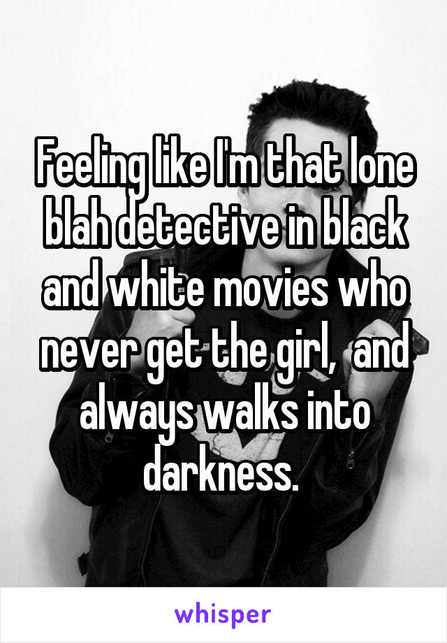 Feeling like I'm that lone blah detective in black and white movies who never get the girl,  and always walks into darkness. 