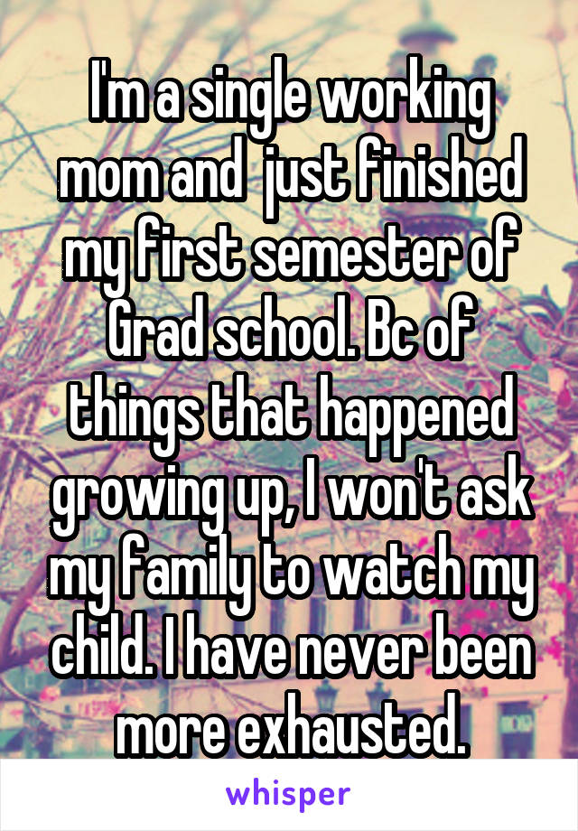 I'm a single working mom and  just finished my first semester of Grad school. Bc of things that happened growing up, I won't ask my family to watch my child. I have never been more exhausted.