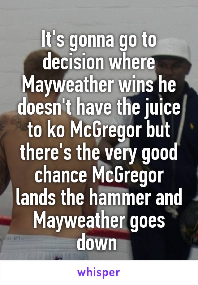 It's gonna go to decision where Mayweather wins he doesn't have the juice to ko McGregor but there's the very good chance McGregor lands the hammer and Mayweather goes down 
