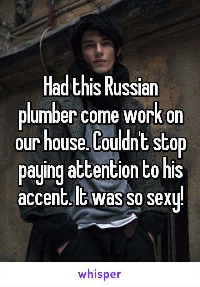 Had this Russian plumber come work on our house. Couldn't stop paying attention to his accent. It was so sexy!