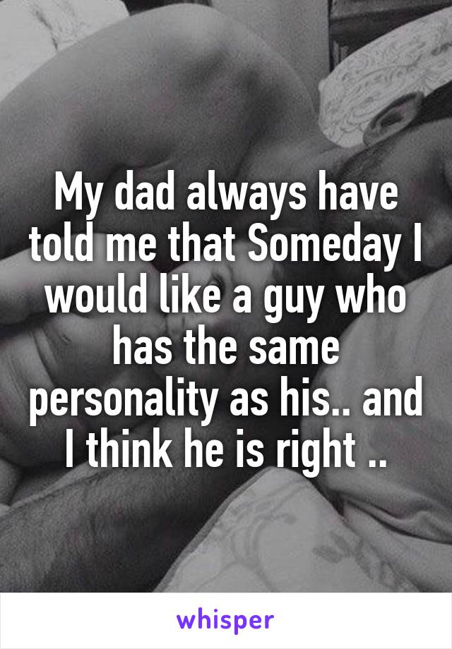 My dad always have told me that Someday I would like a guy who has the same personality as his.. and I think he is right ..