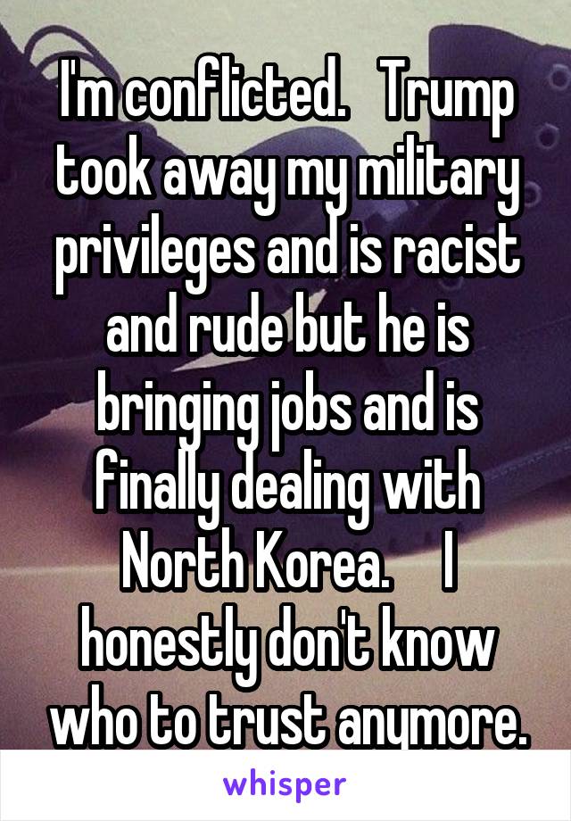 I'm conflicted.   Trump took away my military privileges and is racist and rude but he is bringing jobs and is finally dealing with North Korea.     I honestly don't know who to trust anymore.
