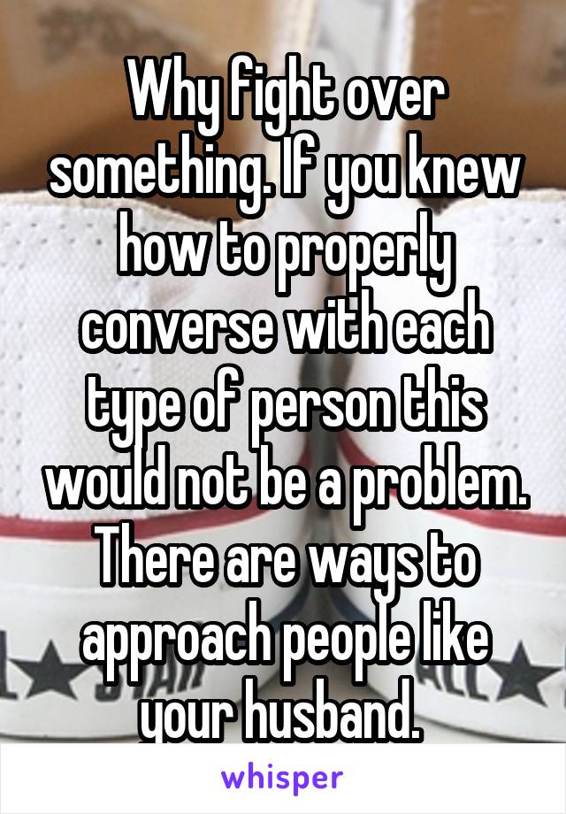 Why fight over something. If you knew how to properly converse with each type of person this would not be a problem. There are ways to approach people like your husband. 