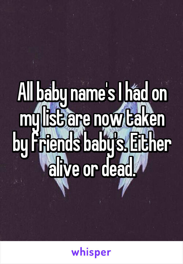 All baby name's I had on my list are now taken by friends baby's. Either alive or dead.