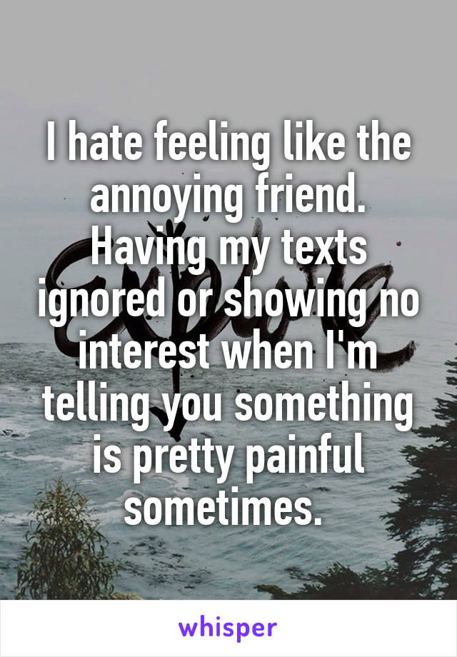 I hate feeling like the annoying friend. Having my texts ignored or showing no interest when I'm telling you something is pretty painful sometimes. 