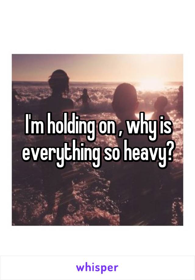I'm holding on , why is everything so heavy?