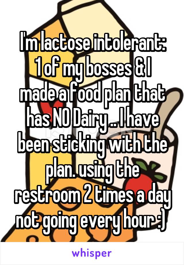 I'm lactose intolerant:
1 of my bosses & I made a food plan that has NO Dairy .. I have been sticking with the plan. using the restroom 2 times a day not going every hour :) 