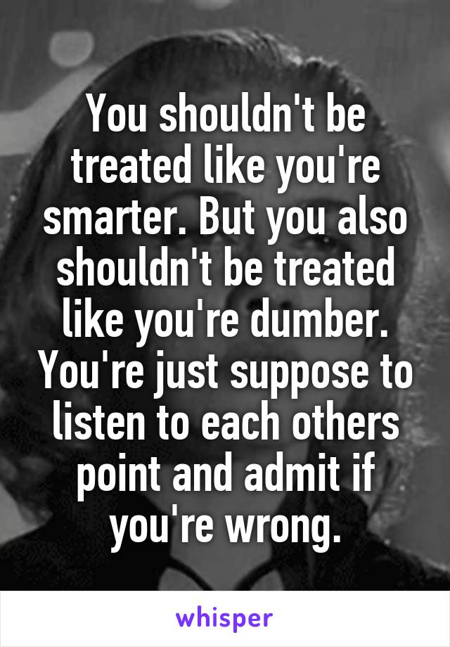 You shouldn't be treated like you're smarter. But you also shouldn't be treated like you're dumber. You're just suppose to listen to each others point and admit if you're wrong.