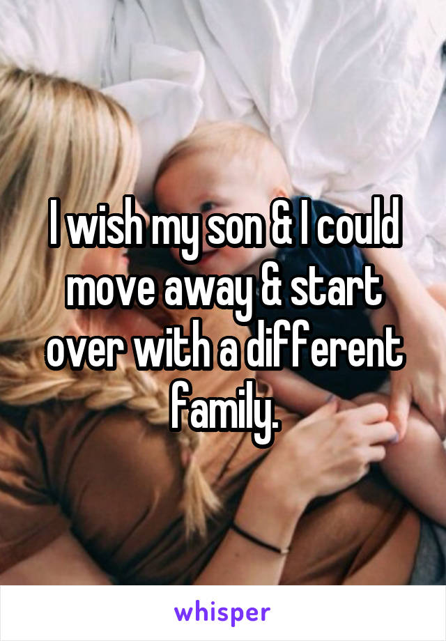 I wish my son & I could move away & start over with a different family.