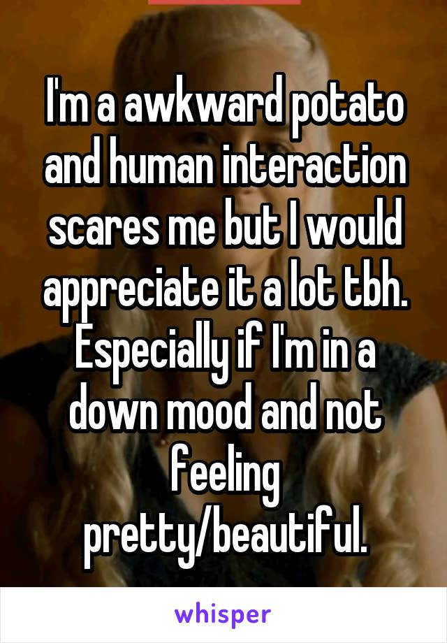 I'm a awkward potato and human interaction scares me but I would appreciate it a lot tbh. Especially if I'm in a down mood and not feeling pretty/beautiful.