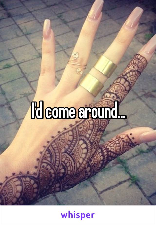 I'd come around...