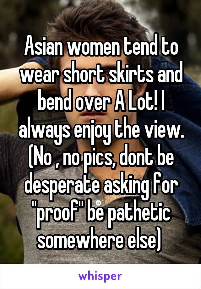Asian women tend to wear short skirts and bend over A Lot! I always enjoy the view. (No , no pics, dont be desperate asking for "proof" be pathetic somewhere else) 