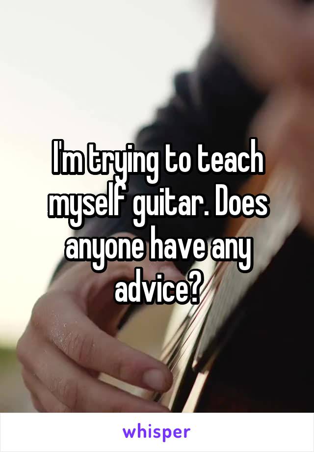 I'm trying to teach myself guitar. Does anyone have any advice?