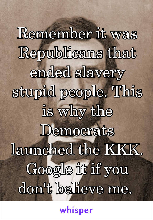 Remember it was Republicans that ended slavery stupid people. This is why the Democrats launched the KKK. Google it if you don't believe me. 