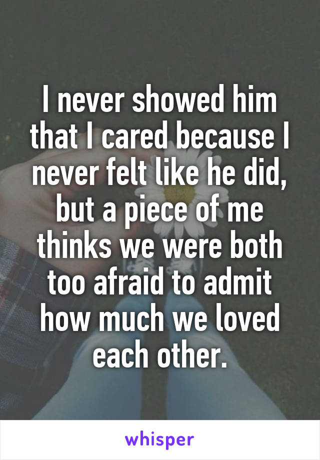 I never showed him that I cared because I never felt like he did, but a piece of me thinks we were both too afraid to admit how much we loved each other.