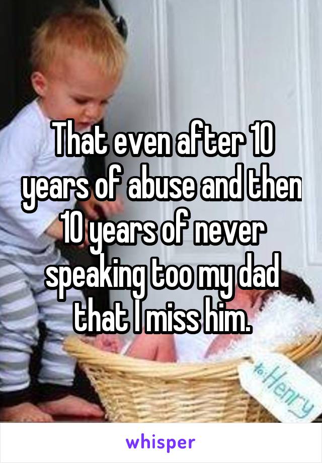 That even after 10 years of abuse and then 10 years of never speaking too my dad that I miss him.