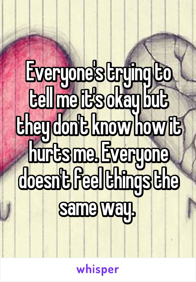 Everyone's trying to tell me it's okay but they don't know how it hurts me. Everyone doesn't feel things the same way. 