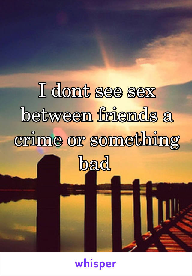 I dont see sex between friends a crime or something bad 
