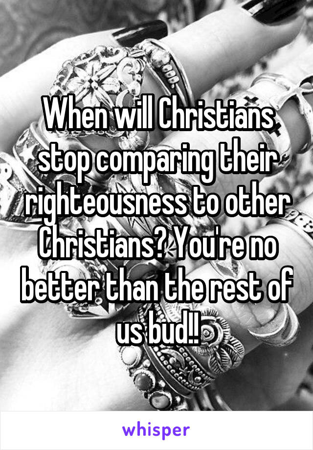 When will Christians stop comparing their righteousness to other Christians? You're no better than the rest of us bud!!