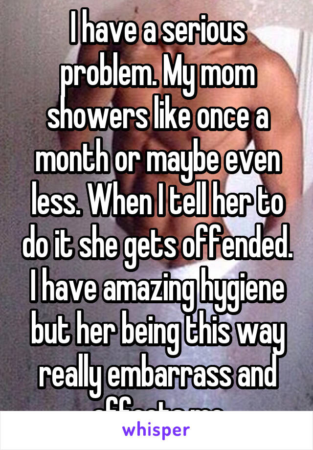 I have a serious problem. My mom showers like once a month or maybe even less. When I tell her to do it she gets offended. I have amazing hygiene but her being this way really embarrass and affects me