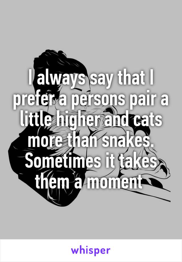I always say that I prefer a persons pair a little higher and cats more than snakes.
Sometimes it takes them a moment 