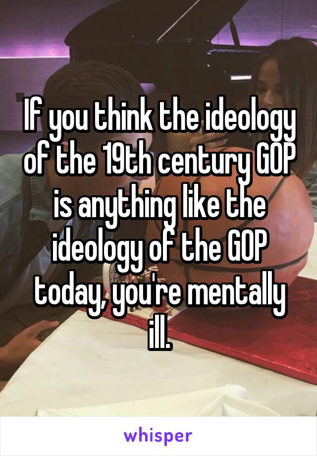 If you think the ideology of the 19th century GOP is anything like the ideology of the GOP today, you're mentally ill.