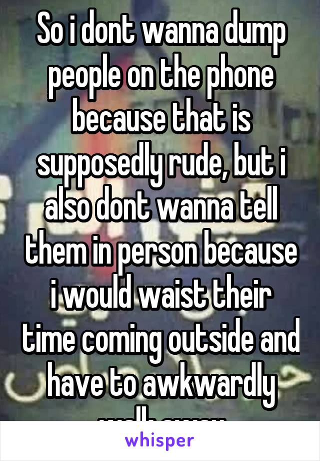 So i dont wanna dump people on the phone because that is supposedly rude, but i also dont wanna tell them in person because i would waist their time coming outside and have to awkwardly walk away